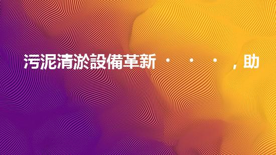 污泥清淤設備革新，助力環(huán)境治理！